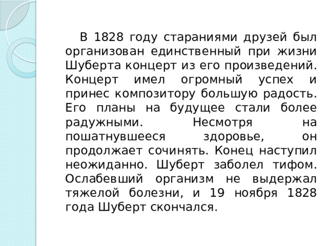  В 1828 году стараниями друзей был организован единственный при жизни Шуберта концерт из его произведений. Концерт имел огромный успех и принес композитору большую радость. Его планы на будущее стали более радужными. Несмотря на пошатнувшееся здоровье, он продолжает сочинять. Конец наступил неожиданно. Шуберт заболел тифом. Ослабевший организм не выдержал тяжелой болезни, и 19 ноября 1828 года Шуберт скончался. 