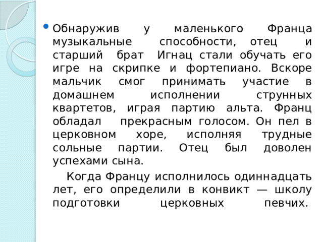 Обнаружив у маленького Франца музыкальные способности, отец и старший брат Игнац стали обучать его игре на скрипке и фортепиано. Вскоре мальчик смог принимать участие в домашнем исполнении струнных квартетов, играя партию альта. Франц обладал прекрасным голосом. Он пел в церковном хоре, исполняя трудные сольные партии. Отец был доволен успехами сына.  Когда Францу исполнилось одиннадцать лет, его определили в конвикт — школу подготовки церковных певчих.    