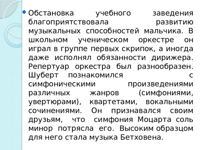 Обстановка учебного заведения благоприятствовала развитию музыкальных способностей мальчика. В школьном ученическом оркестре он играл в группе первых скрипок, а иногда даже исполнял обязанности дирижера. Репертуар оркестра был разнообразен. Шуберт познакомился с симфоническими произведениями различных жанров (симфониями, увертюрами), квартетами, вокальными сочинениями. Он признавался своим друзьям, что симфония Моцарта соль минор потрясла его. Высоким образцом для него стала музыка Бетховена.  