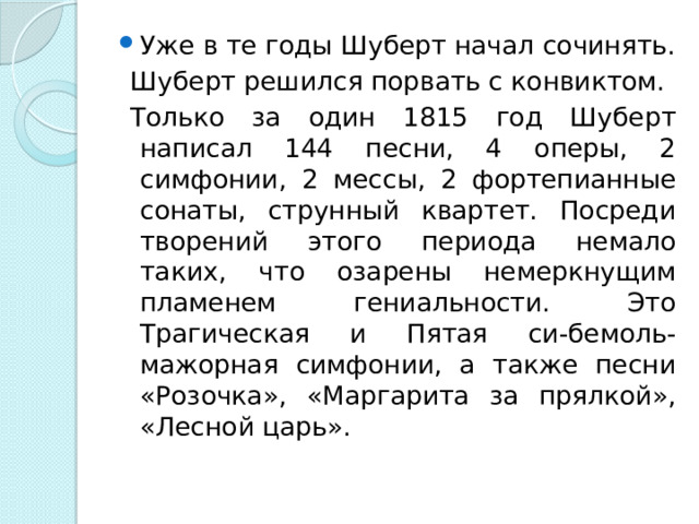 Уже в те годы Шуберт начал сочинять.  Шуберт решился порвать с конвиктом.   Только за один 1815 год Шуберт написал 144 песни, 4 оперы, 2 симфонии, 2 мессы, 2 фортепианные сонаты, струнный квартет. Посреди творений этого периода немало таких, что озарены немеркнущим пламенем гениальности. Это Трагическая и Пятая си-бемоль-мажорная симфонии, а также песни «Розочка», «Маргарита за прялкой», «Лесной царь».  