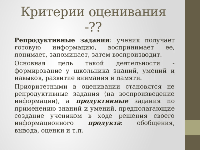 Критерии оценивания -?? Репродуктивные задания : ученик получает готовую информацию, воспринимает ее, понимает, запоминает, затем воспроизводит. Основная цель такой деятельности - формирование у школьника знаний, умений и навыков, развитие внимания и памяти. Приоритетными в оценивании становятся не репродуктивные задания (на воспроизведение информации), а продуктивные задания по применению знаний и умений, предполагающие создание учеником в ходе решения своего информационного продукта : обобщения, вывода, оценки и т.п.  