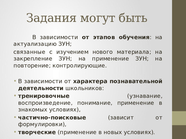 Задания могут быть  В зависимости от этапов обучения : на актуализацию ЗУН; связанные с изучением нового материала; на закрепление ЗУН; на применение ЗУН; на повторение; контролирующие. В зависимости от характера познавательной деятельности школьников:  тренировочные (узнавание, воспроизведение, понимание, применение в знакомых условиях), частично-поисковые (зависит от формулировки), творческие (применение в новых условиях). 