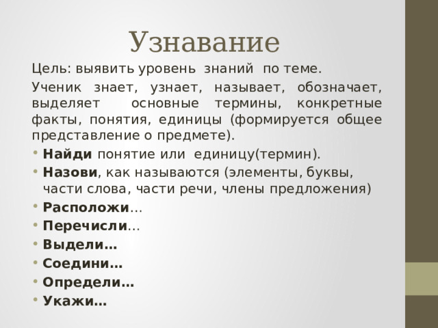 Узнавание Цель: выявить уровень знаний по теме. Ученик знает, узнает, называет, обозначает, выделяет основные термины, конкретные факты, понятия, единицы (формируется общее представление о предмете).  Найди понятие или единицу(термин). Назови , как называются (элементы, буквы, части слова, части речи, члены предложения) Расположи … Перечисли … Выдели… Соедини… Определи… Укажи… 
