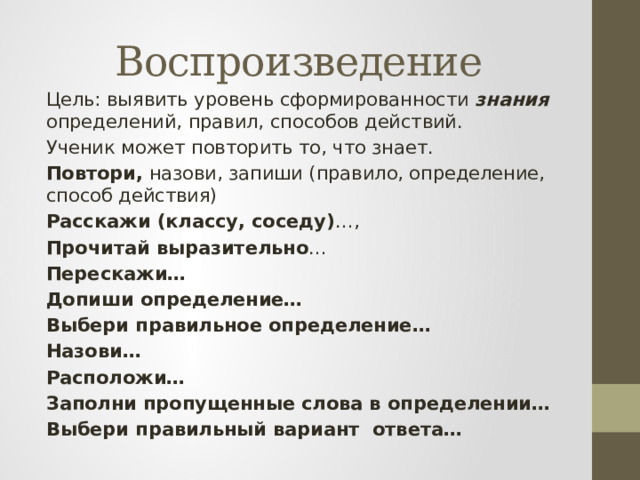 Воспроизведение Цель: выявить уровень сформированности знания определений, правил, способов действий. Ученик может повторить то, что знает. Повтори, назови, запиши (правило, определение, способ действия) Расскажи (классу, соседу) …, Прочитай выразительно … Перескажи… Допиши определение… Выбери правильное определение… Назови… Расположи… Заполни пропущенные слова в определении… Выбери правильный вариант ответа… 