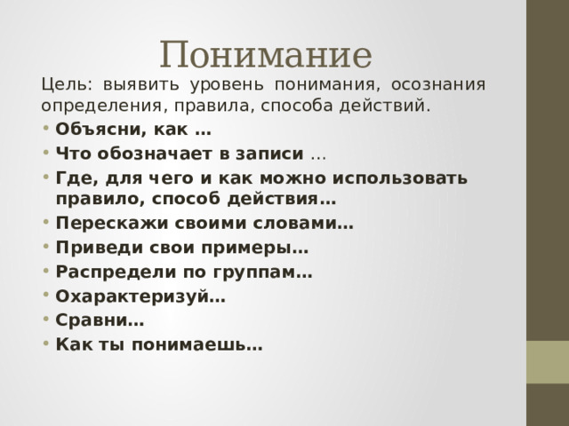 Понимание Цель: выявить уровень понимания, осознания определения, правила, способа действий. Объясни,  как … Что обозначает в записи … Где, для чего и как  можно использовать правило, способ действия… Перескажи своими словами… Приведи свои примеры… Распредели по группам… Охарактеризуй… Сравни… Как ты понимаешь… 