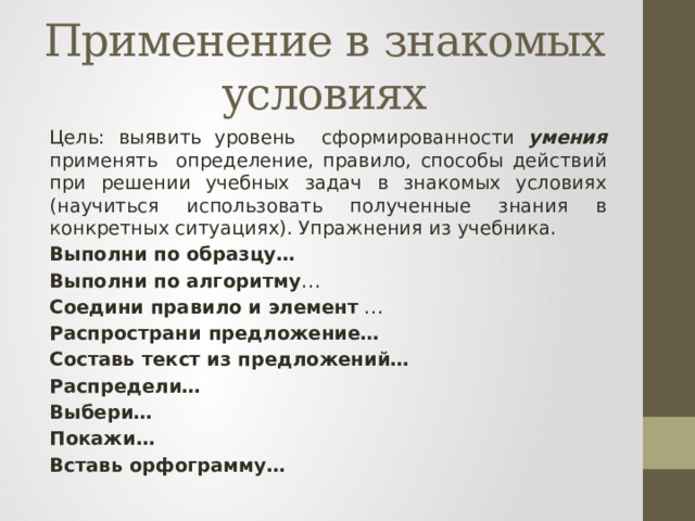 Применение в знакомых условиях Цель: выявить уровень сформированности умения применять определение, правило, способы действий при решении учебных задач в знакомых условиях (научиться использовать полученные знания в конкретных ситуациях). Упражнения из учебника. Выполни по образцу… Выполни по алгоритму … Соедини правило и элемент … Распространи предложение… Составь текст из предложений… Распредели… Выбери… Покажи… Вставь орфограмму… 
