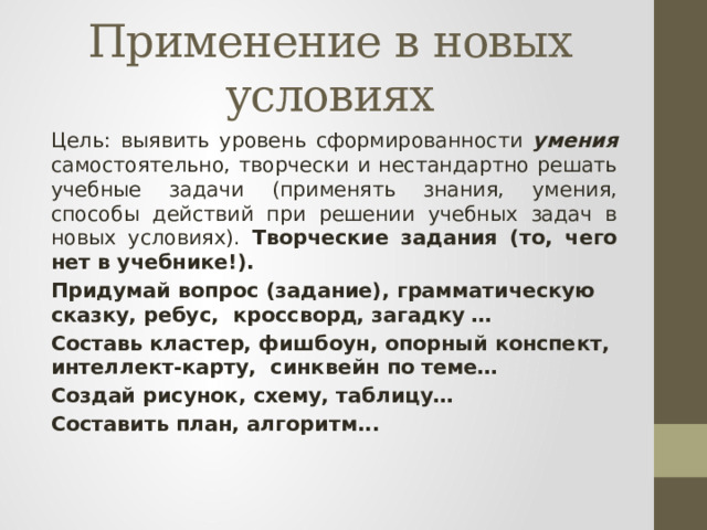 Применение в новых условиях Цель: выявить уровень сформированности умения самостоятельно, творчески и нестандартно решать учебные задачи (применять знания, умения, способы действий при решении учебных задач в новых условиях). Творческие задания (то, чего нет в учебнике!). Придумай вопрос (задание), грамматическую сказку, ребус, кроссворд, загадку … Составь кластер, фишбоун, опорный конспект, интеллект-карту, синквейн по теме… Создай рисунок, схему, таблицу… Составить план, алгоритм...  