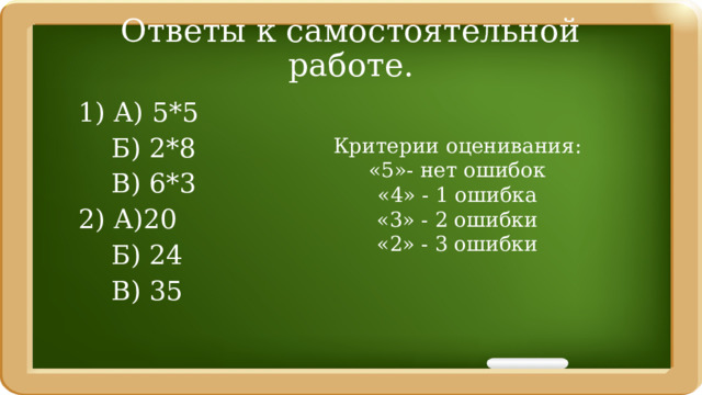Ответы к самостоятельной работе. 1) А) 5*5  Б) 2*8  В) 6*3 2) А)20  Б) 24  В) 35 Критерии оценивания: «5»- нет ошибок «4» - 1 ошибка «3» - 2 ошибки «2» - 3 ошибки 