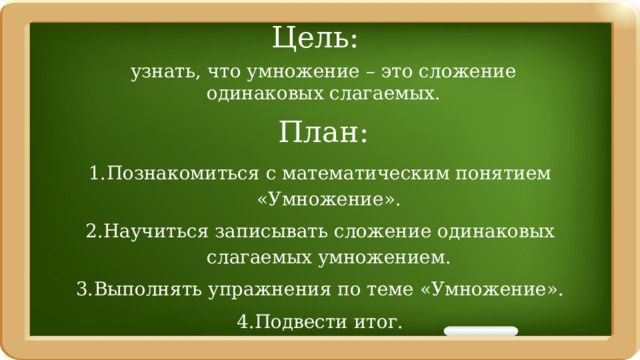 Цель: узнать, что умножение – это сложение одинаковых слагаемых. План: Познакомиться с математическим понятием «Умножение». Научиться записывать сложение одинаковых слагаемых умножением. Выполнять упражнения по теме «Умножение». Подвести итог. 