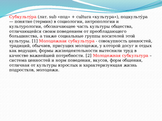 Субкульту́ра  (лат. sub «под» + cultura «культура»), подкульту́ра — понятие (термин) в социологии, антропологии и культурологии, обозначающее часть культуры общества, отличающейся своим поведением от преобладающего большинства, а также социальные группы носителей этой культуры. [1] Молодежная субкультура  - совокупность ценностей, традиций, обычаев, присущих молодежи, у которой досуг и отдых как ведущие, формы жизнедеятельности вытеснили труд в качестве важнейшей потребности. [2] Молодежная субкультура – система ценностей и норм поведения, вкусов, форм общения, отличная от культуры взрослых и характеризующая жизнь подростков, молодежи. 