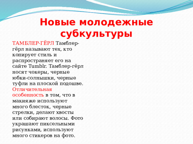 Новые молодежные субкультуры ТАМБЛЕР-ГЁРЛ Тамблер-гёрл называют тех, кто копирует стиль и распространяет его на сайте Tumblr. Тамблер-гёрл носят чокеры, черные юбки-солнышки, черные туфли на плоской подошве. Отличительная особенность в том, что в макияже используют много блесток, черные стрелки, делают хвосты или собирают волосы. Фото украшают пиксельными рисунками, используют много стикеров на фото. 