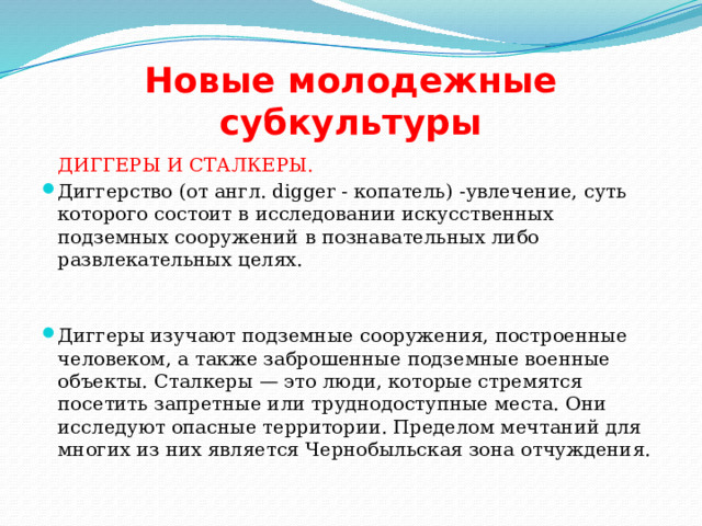 Новые молодежные субкультуры  ДИГГЕРЫ И СТАЛКЕРЫ. Диггерство (от англ. digger - копатель) -увлечение, суть которого состоит в исследовании искусственных подземных сооружений в познавательных либо развлекательных целях. Диггеры изучают подземные сооружения, построенные человеком, а также заброшенные подземные военные объекты. Сталкеры — это люди, которые стремятся посетить запретные или труднодоступные места. Они исследуют опасные территории. Пределом мечтаний для многих из них является Чернобыльская зона отчуждения. 