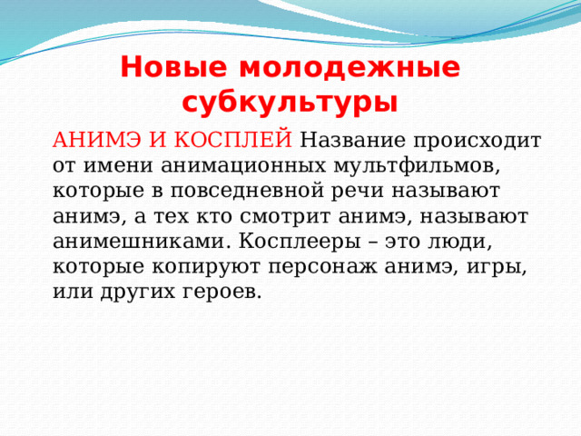 Новые молодежные субкультуры  АНИМЭ И КОСПЛЕЙ Название происходит от имени анимационных мультфильмов, которые в повседневной речи называют анимэ, а тех кто смотрит анимэ, называют анимешниками. Косплееры – это люди, которые копируют персонаж анимэ, игры, или других героев. 