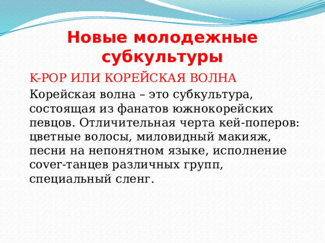Новые молодежные субкультуры  K-POP ИЛИ КОРЕЙСКАЯ ВОЛНА  Корейская волна – это субкультура, состоящая из фанатов южнокорейских певцов. Отличительная черта кей-поперов: цветные волосы, миловидный макияж, песни на непонятном языке, исполнение cover-танцев различных групп, специальный сленг. 