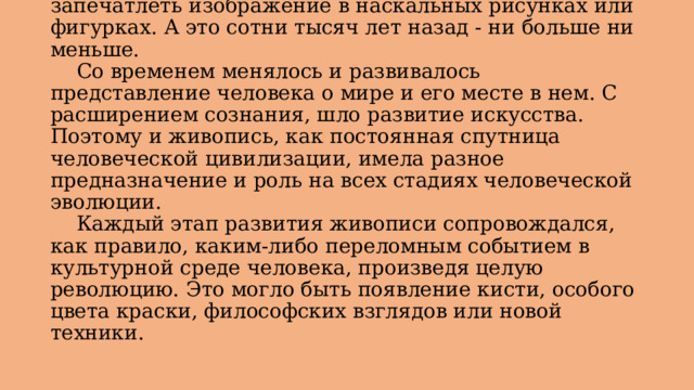  История живописи уходит своими корнями в первобытные времена, когда человек пытался запечатлеть изображение в наскальных рисунках или фигурках. А это сотни тысяч лет назад - ни больше ни меньше.   Со временем менялось и развивалось представление человека о мире и его месте в нем. С расширением сознания, шло развитие искусства. Поэтому и живопись, как постоянная спутница человеческой цивилизации, имела разное предназначение и роль на всех стадиях человеческой эволюции.   Каждый этап развития живописи сопровождался, как правило, каким-либо переломным событием в культурной среде человека, произведя целую революцию. Это могло быть появление кисти, особого цвета краски, философских взглядов или новой техники. 