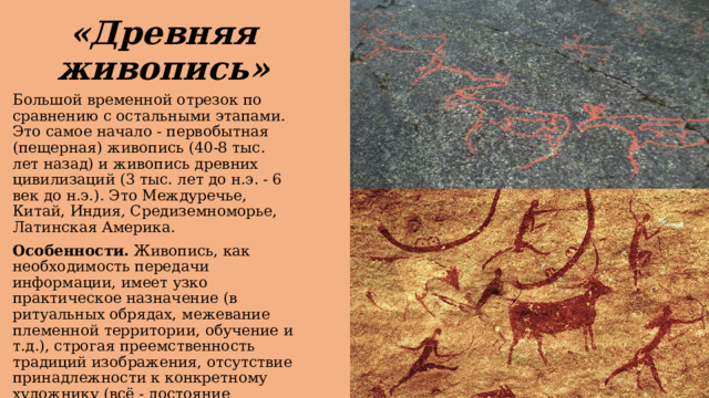 «Древняя живопись» Большой временной отрезок по сравнению с остальными этапами. Это самое начало - первобытная (пещерная) живопись (40-8 тыс. лет назад) и живопись древних цивилизаций (3 тыс. лет до н.э. - 6 век до н.э.). Это Междуречье, Китай, Индия, Средиземноморье, Латинская Америка. Особенности.   Живопись, как необходимость передачи информации, имеет узко практическое назначение (в ритуальных обрядах, межевание племенной территории, обучение и т.д.), строгая преемственность традиций изображения, отсутствие принадлежности к конкретному художнику (всё - достояние общественности). 