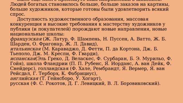  Было еще много промежуточных направлений в живописи. Людей богатых становилось больше, больше заказов на картины, больше художников, которые готовы были удовлетворить всякий спрос.   Доступность художественного образования, массовая конкуренция и высокие требования к мастерству художников у публики (и покупателей) порождают новые направления, новые национальные школы:  французская  (Ж. Латур, Ф. Шампень, Н. Пуссен, А. Ватто, Ж. Б. Шарден, О. Фрагонар, Ж. Л. Давид),  итальянская  (М. Караваджо, Д. Фетти, П. да Кортона, Дж. Б. Тьеполо, Дж. М. Креспи, Ф. Гварди),  испанская (Эль Греко, Д. Веласкес, Ф. Сурбаран, Б. Э. Мурильо, Ф. Гойя), школа Фландрии (П. П. Рубенс, Я. Иорданс, А. ван Дейк, Ф. Снейдерс), голландская (Ф. Хале, Рембрандт, Я. Вермер, Я. ван Рейсдал, Г. Терборх, К. Фабрициус),  английская  (Т. Гейнсборо, У. Хогарт),  русская (Ф. С. Рокотов, Д. Г. Левицкий, В. Л. Боровиковский). 