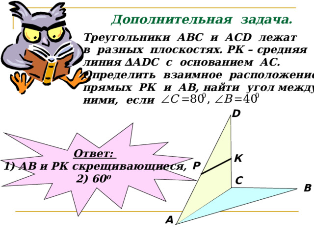 Дополнительная задача. Треугольники АВС и АС D лежат в разных плоскостях. РК – средняя линия ∆А DC с основанием АС. Определить взаимное расположение прямых РК и АВ, найти угол между ними, если D Ответ: 1) АВ и РК скрещивающиеся, 2) 60 0  К P С В А 