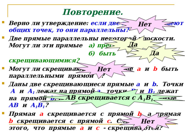 Повторение. Нет Верно ли утверждение: если две прямые не имеют общих точек, то они параллельны? Две прямые параллельны некоторой плоскости. Могут ли эти прямые а) пресекаться?  б) быть скрещивающимися? Могут ли скрещивающиеся прямые а и  b быть параллельными прямой с ? Даны две скрещивающиеся прямые а и b . Точки А и А 1  лежат на прямой а , точки В и В 1 лежат на прямой b . Как будут расположены прямые АВ и А 1 В 1 ? Прямая а скрещивается с прямой b , а прямая b  скрещивается с прямой с . Следует ли из этого, что прямые а и с - скрещиваются? Да Да Нет АВ скрещивается с А 1 В 1 Нет 