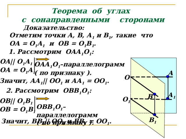 Теорема об углах  с сонаправленными сторонами Доказательство: Отметим точки А, В, А 1 и В 1 , такие что ОА = О 1 А 1 и ОВ = О 1 В 1 . 1. Рассмотрим ОАА 1 О 1 : ОА || О 1 А 1 ОА = О 1 А 1 ОАА 1 О 1 –параллелограмм ( по признаку ). А О Значит, АА 1 || ОО 1 и АА 1 = ОО 1 . 2. Рассмотрим ОВВ 1 О 1 : А 1 В О 1 ОВ || О 1 В 1 ОВ = О 1 В 1 ОВВ 1 О 1 –параллелограмм ( по признаку ). В 1 Значит, ВВ 1 || ОО 1 и ВВ 1 = ОО 1 . 