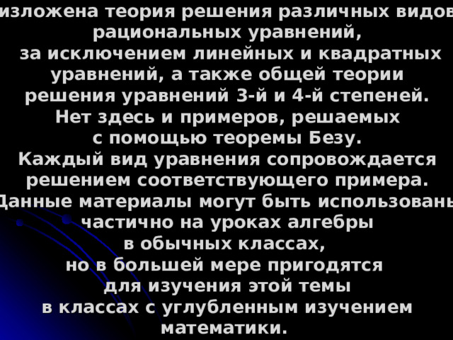 В данной презентации достаточно полно изложена теория решения различных видов рациональных уравнений,  за исключением линейных и квадратных уравнений, а также общей теории решения уравнений 3-й и 4-й степеней. Нет здесь и примеров, решаемых с помощью теоремы Безу. Каждый вид уравнения сопровождается решением соответствующего примера. Данные материалы могут быть использованы частично на уроках алгебры в обычных классах, но в большей мере пригодятся для изучения этой темы в классах с углубленным изучением математики. 