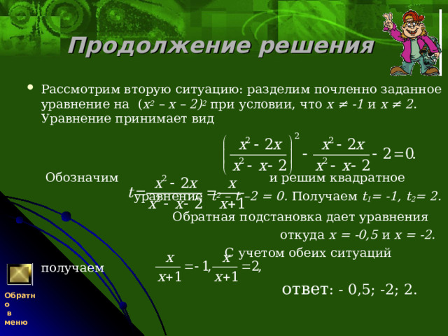 Продолжение решения  Рассмотрим вторую ситуацию: разделим почленно заданное уравнение на ( x 2 – х – 2) 2  при условии, что х ≠ -1 и х ≠ 2 . Уравнение принимает вид   Обозначим  и решим квадратное  уравнение t 2 – t –2 = 0.  Получаем t 1 = -1, t 2 = 2.  Обратная подстановка дает уравнения  откуда х = -0,5  и х = -2.  С учетом обеих ситуаций получаем  ответ : - 0,5; -2; 2.   Обратно  в меню 