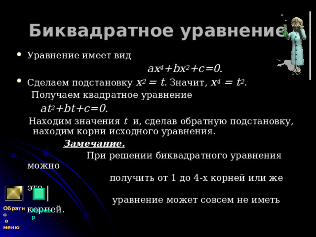 Биквадратное уравнение Уравнение имеет вид  a х 4 + b х 2 +c =0 .  Сделаем подстановку x 2  =  t . Значит, x 4  =  t 2 .  Получаем квадратное уравнение  at 2 + bt+c =0.  Находим значения t и, сделав обратную подстановку, находим корни исходного уравнения.  Замечание.   При решении биквадратного уравнения можно  получить от 1 до 4-х корней или же это  уравнение может совсем не иметь корней. Обратно  в меню Пример 