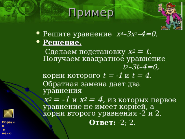 Пример Решите уравнение х 4 –3х 2 –4=0. Решение.   Сделаем подстановку x 2  =  t . Получаем квадратное уравнение  t 2 –3 t –4=0,  корни которого t = -1 и t = 4.  Обратная замена дает два уравнения  x 2  = -1 и  x 2  = 4, из которых первое уравнение не имеет корней, а корни второго уравнения -2 и 2.  Ответ: -2; 2. Обратно  в меню 