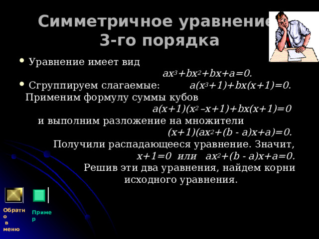 Симметричное уравнение  3-го порядка Уравнение имеет вид  ах 3 + b х 2 + b х+а=0. Сгруппируем слагаемые:  а(х 3 +1)+ b х(х+1)=0.  Применим формулу суммы кубов   а(х+1)(х 2 –х+1)+ b х(х+1)=0  и выполним разложение на множители  (х+1)(ах 2 +( b - а)х+а)=0.  Получили распадающееся уравнение. Значит,  х+1=0 или ах 2 +( b - а)х+а=0.  Решив эти два уравнения, найдем корни  исходного уравнения. Обратно  в меню Пример 
