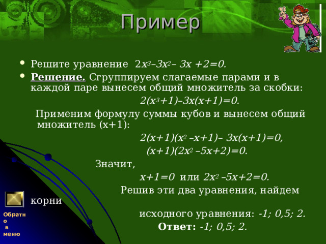 Пример Решите уравнение 2 х 3 –3х 2 – 3х +2=0. Решение.  Сгруппируем слагаемые парами и в каждой паре вынесем общий множитель за скобки:  2(х 3 +1)–3х(х+1)=0.  Применим формулу суммы кубов и вынесем общий множитель (х+1):  2(х+1)(х 2 –х+1)– 3х(х+1)=0,  (х+1)(2х 2 –5х+2)=0.  Значит,  х+1=0 или 2х 2 –5х+2=0.  Решив эти два уравнения, найдем корни  исходного уравнения: -1; 0,5; 2.  Ответ: -1; 0,5; 2. Обратно  в меню 