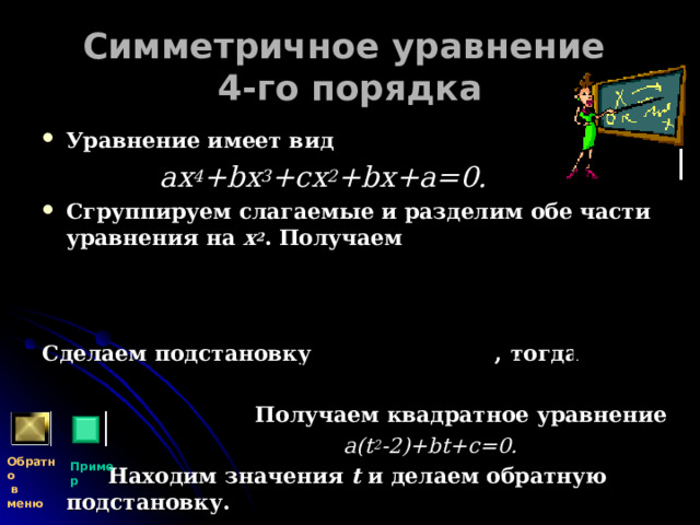 Симметричное уравнение  4-го порядка Уравнение имеет вид  ах 4 + b х 3 +сх 2 + b х+а=0. Сгруппируем слагаемые и разделим обе части уравнения на х 2 . Получаем    Сделаем подстановку , тогда   Получаем квадратное уравнение  a(t 2 -2)+bt+c=0 .  Находим значения t и делаем обратную подстановку. Обратно  в меню Пример 
