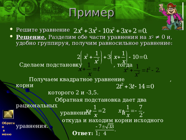 Пример Решите уравнение Решение.  Разделим обе части уравнения на x 2 ≠ 0 и, удобно группируя, получим равносильное уравнение:    Сделаем подстановку , тогда  Получаем квадратное уравнение , корни  которого 2 и -3,5.  Обратная подстановка дает два рациональных  уравнения и  откуда и находим корни исходного уравнения.  Ответ: 1; Обратно  в меню 