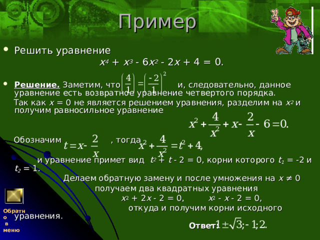 Пример Решить уравнение  x 4 + x 3 - 6 x 2 - 2 x + 4 = 0.  Решение. Заметим, что и, следовательно, данное уравнение есть возвратное уравнение четвертого порядка.  Так как x = 0 не является решением уравнения, разделим на x 2 и получим равносильное уравнение  Обозначим , тогда  и уравнение примет вид t 2 + t - 2 = 0, корни которого t 1 = -2 и t 2 = 1.  Делаем обратную замену и после умножения на x ≠ 0  получаем два квадратных уравнения  x 2 + 2 x - 2 = 0, x 2 - x - 2 = 0,  откуда и получим корни исходного уравнения.  Ответ: Обратно  в меню 