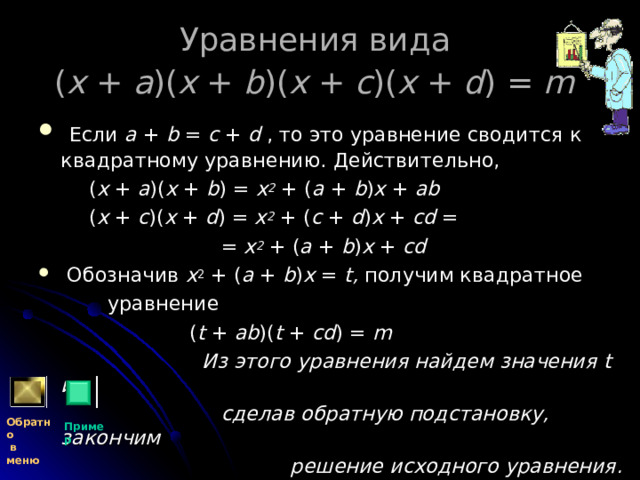 Уравнения вида  ( x + a )( x + b )( x + c )( x + d ) = m   Если a + b = c + d , то это уравнение сводится к квадратному уравнению. Действительно,  ( x + a )( x + b ) = x 2 + ( a + b ) x + ab   ( x + c )( x + d ) = x 2 + ( c + d ) x + cd =  = x 2 + ( a + b ) x + cd   Обозначив x 2 + ( a + b ) x = t, получим квадратное  уравнение  ( t + ab )( t + cd ) = m  Из этого уравнения найдем значения t и,  сделав обратную подстановку, закончим  решение исходного уравнения. Обратно  в меню Пример 