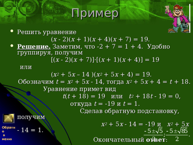 Пример Решить уравнение  ( x - 2)( x + 1)( x + 4)( x + 7) = 19. Решение. Заметим, что -2 + 7 = 1 + 4. Удобно группируя, получим  [( x - 2)( x + 7)]·[( x + 1)( x + 4)] = 19  или  ( x 2 + 5 x – 14 )( x 2 + 5 x + 4) = 19.  Обозначим t = x 2 + 5 x - 14, тогда x 2 + 5 x + 4 = t + 18.  Уравнение примет вид  t ( t + 18) = 19   или   t 2 + 18 t - 19 = 0,  откуда t = -19 и t = 1.  Сделав обратную подстановку, получим  x 2 + 5 x - 14 = -19 и x 2 + 5 x - 14 = 1.  Окончательный ответ : Обратно  в меню 
