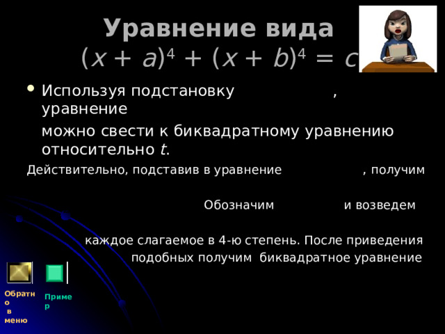 Уравнение вида   ( x + a ) 4 + ( x + b ) 4 = c  Используя подстановку , уравнение  можно свести к биквадратному уравнению относительно t . Действительно, подставив в уравнение  ,  получим  Обозначим и возведем  каждое слагаемое в 4-ю степень. После приведения  подобных получим биквадратное уравнение Обратно  в меню Пример 