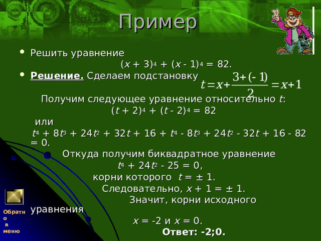 Пример  Решить уравнение  ( x + 3) 4 + ( x - 1) 4 = 82. Решение. Сделаем подстановку    Получим следующее уравнение относительно t :  ( t + 2) 4 + ( t - 2) 4 = 82  или  t 4 + 8 t 3 + 24 t 2 + 32 t + 16 + t 4 - 8 t 3 + 24 t 2 - 32 t + 16 - 82 = 0.  Откуда получим биквадратное уравнение  t 4 + 24 t 2 - 25 = 0,  корни которого t = ± 1.  Следовательно, x + 1 = ± 1.  Значит, корни исходного уравнения  x = -2 и x = 0.  Ответ: -2;0. Обратно  в меню 