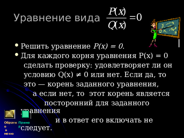 Уравнение вида  Решить уравнение Р(х) = 0 . Для каждого корня уравнения Р(х) = 0  сделать проверку: удовлетворяет ли он  условию Q (х) ≠ 0 или нет. Если да, то  это — корень заданного уравнения,  а если нет, то этот корень является  посторонний для заданного уравнения  и в ответ его включать не следует. Обратно  в меню Пример 