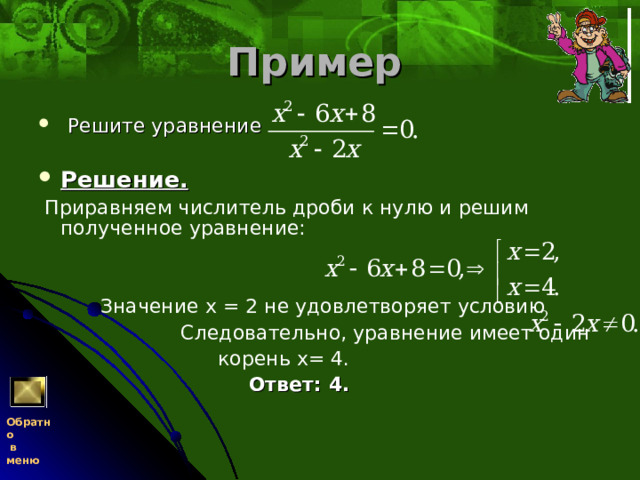 Пример   Решите уравнение     Решение.   Приравняем числитель дроби к нулю и решим полученное уравнение:     Значение х = 2 не удовлетворяет условию  Следовательно, уравнение имеет один  корень х= 4.   Ответ: 4.  Обратно  в меню 
