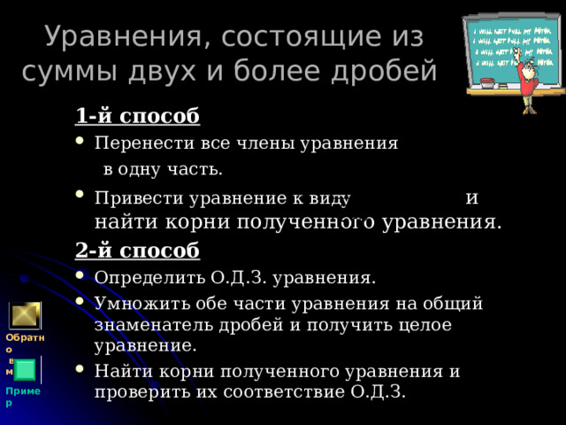 Уравнения, состоящие из суммы двух и более дробей 1-й способ Перенести все члены уравнения  в одну часть. Привести уравнение к виду  и найти корни полученного уравнения. 2-й способ Определить О.Д.З. уравнения. Умножить обе части уравнения на общий знаменатель дробей и получить целое уравнение. Найти корни полученного уравнения и проверить их соответствие О.Д.З. Обратно  в меню Пример 