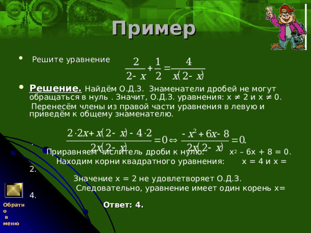 Пример   Решите уравнение      Решение.  Найдём О.Д.З. Знаменатели дробей не могут обращаться в нуль . Значит, О.Д.З. уравнения: х ≠ 2 и х ≠ 0.  Перенесём члены из правой части уравнения в левую и приведём к общему знаменателю.     .  Приравняем числитель дроби к нулю: х 2 – 6х + 8 = 0.  Находим корни квадратного уравнения: х = 4 и х = 2.  Значение х = 2 не удовлетворяет О.Д.З.  Следовательно, уравнение имеет один корень х= 4.   Ответ: 4.  Обратно  в меню 