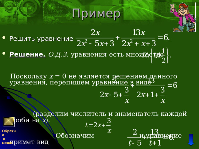 Пример Решить уравнение  Решение.  О.Д.З. уравнения есть множество   Поскольку x = 0 не является решением данного уравнения, перепишем уравнение в виде  (разделим числитель и знаменатель каждой дроби на x ).  Обозначим и уравнение примет вид Обратно  в меню 