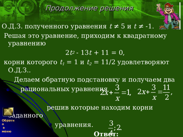 Продолжение решения О.Д.З. полученного уравнения t ≠ 5 и t ≠ -1.  Решая это уравнение, приходим к квадратному уравнению   2 t 2 - 13 t + 11 = 0,  корни которого t 1 = 1 и t 2 = 11/2 удовлетворяют О.Д.З..  Делаем обратную подстановку и получаем два  рациональных уравнения  решив которые находим корни заданного  уравнения.  Ответ:  Обратно  в меню 