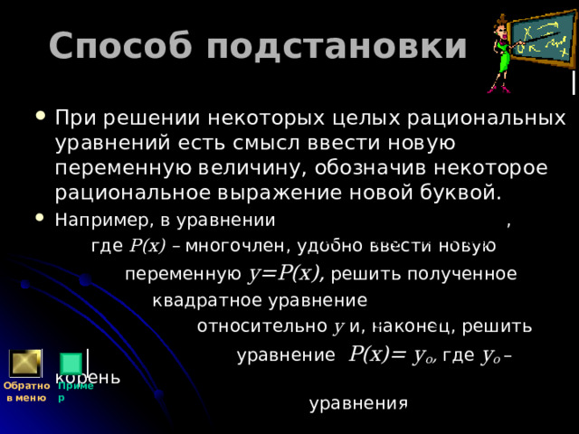 Способ подстановки При решении некоторых целых рациональных уравнений есть смысл ввести новую переменную величину, обозначив некоторое рациональное выражение новой буквой. Например, в уравнении ,  где Р(х) – многочлен, удобно ввести новую  переменную y= Р(х) ,  решить полученное  квадратное уравнение  относительно y  и, наконец, решить  уравнение Р(х)=  y о , где  y о – корень  уравнения Обратно  в меню Пример 