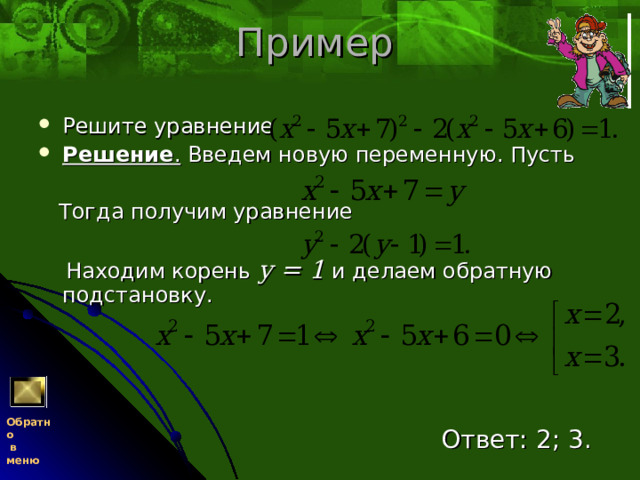 Пример Решите уравнение Решение . Введем новую переменную. Пусть  Тогда получим уравнение  Находим корень у = 1  и делаем обратную подстановку.  Ответ: 2; 3. Обратно  в меню 