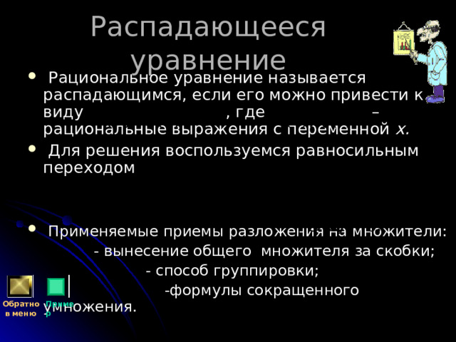 Распадающееся уравнение  Рациональное уравнение называется распадающимся, если его можно привести к виду , где – рациональные выражения с переменной х.  Для решения воспользуемся равносильным переходом    Применяемые приемы разложения на множители:  - вынесение общего множителя за скобки;  - способ группировки;  -формулы сокращенного умножения. Обратно  в меню Пример 