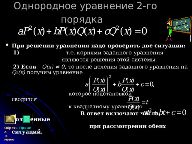 Однородное уравнение 2-го порядка   При решении уравнения надо проверить две ситуации:  1) т.е. корнями заданного уравнения  являются решения этой системы.  2) Если  Q(x) ≠ 0 ,  то после деления заданного уравнения на Q 2 (x)  получим уравнение    которое подстановкой сводится  к квадратному уравнению  В ответ включают числа, полученные  при рассмотрении обеих ситуаций.  Обратно  в меню Пример 