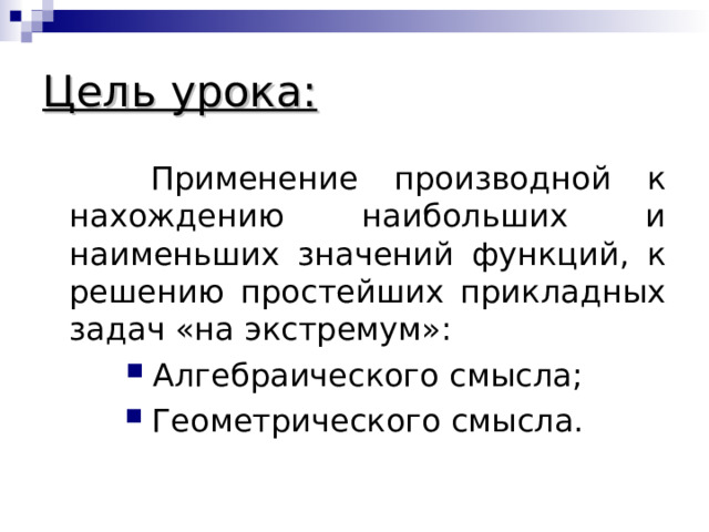 Цель урока:  Применение производной к нахождению наибольших и наименьших значений функций, к решению простейших прикладных задач «на экстремум»: Алгебраического смысла; Геометрического смысла. 