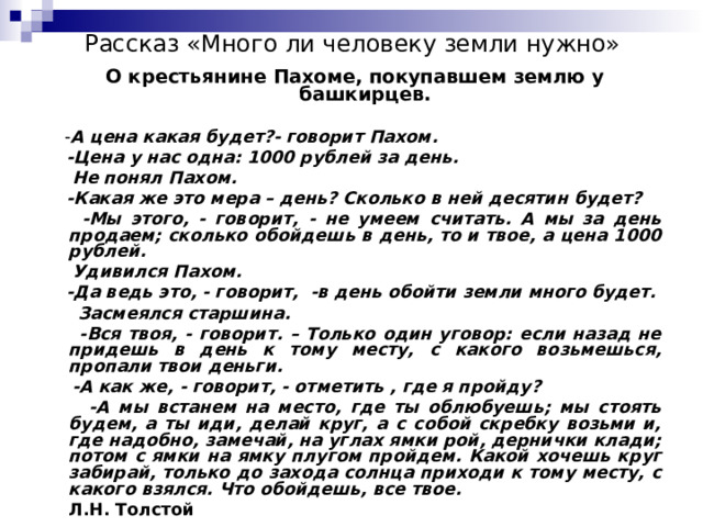 Рассказ «Много ли человеку земли нужно»    О крестьянине Пахоме, покупавшем землю у башкирцев.  - А цена какая будет?- говорит Пахом.  -Цена у нас одна: 1000 рублей за день.  Не понял Пахом.  -Какая же это мера – день? Сколько в ней десятин будет?  -Мы этого, - говорит, - не умеем считать. А мы за день продаем; сколько обойдешь в день, то и твое, а цена 1000 рублей.  Удивился Пахом.  -Да ведь это, - говорит, -в день обойти земли много будет.  Засмеялся старшина.  -Вся твоя, - говорит. – Только один уговор: если назад не придешь в день к тому месту, с какого возьмешься, пропали твои деньги.  -А как же, - говорит, - отметить , где я пройду?  -А мы встанем на место, где ты облюбуешь; мы стоять будем, а ты иди, делай круг, а с собой скребку возьми и, где надобно, замечай, на углах ямки рой, дернички клади; потом с ямки на ямку плугом пройдем. Какой хочешь круг забирай, только до захода солнца приходи к тому месту, с какого взялся. Что обойдешь, все твое.         Л.Н. Толстой 
