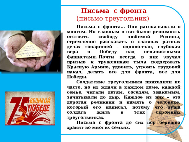  Письма с фронта  (письмо-треугольник) Письма с фронта... Они рассказывали о многом. Но главным в них было: решимость отстоять свободу любимой Родины, стремление рассказать о славных ратных делах товарищей – однополчан, глубокая вера в Победу над ненавистными фашистами. Почти всегда в них звучал призыв к труженикам тыла поддержать Красную Армию, удвоить, утроить трудовой накал, делать все для фронта, все для Победы. Солдатские треугольники приходили не часто, но их ждали в каждом доме, каждой семье, читали детям, соседям, знакомым, зачитывали до дыр. Каждое из них – это дорогая реликвия и память о человеке, который его написал, потому что душа солдата жила в этих скромных треугольниках. Письма с фронта до сих пор бережно хранят во многих семьях.   